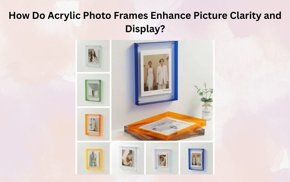 How Do Acrylic Photo Frames Enhance Picture Clarity and Display?